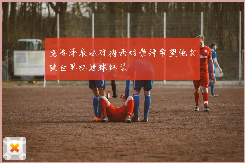 克洛泽表达对梅西的崇拜希望他打破世界杯进球纪录