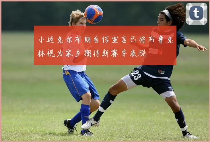 小迈克尔布朗自信宣言已将布鲁克林视为家乡期待新赛季表现