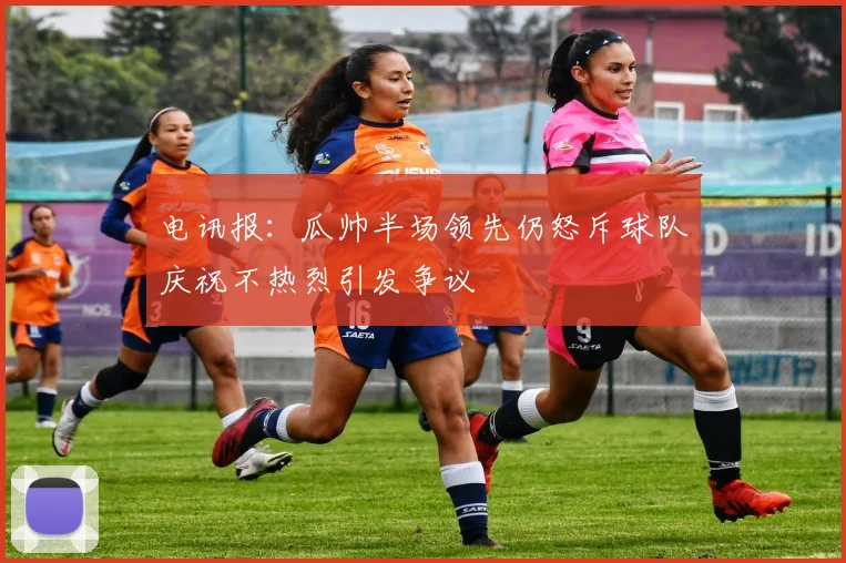 电讯报：瓜帅半场领先仍怒斥球队庆祝不热烈引发争议