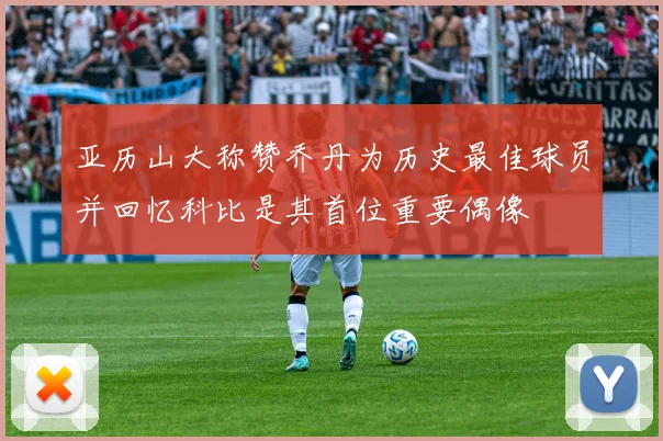 亚历山大称赞乔丹为历史最佳球员并回忆科比是其首位重要偶像