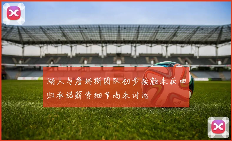 湖人与詹姆斯团队初步接触未获回归承诺薪资细节尚未讨论