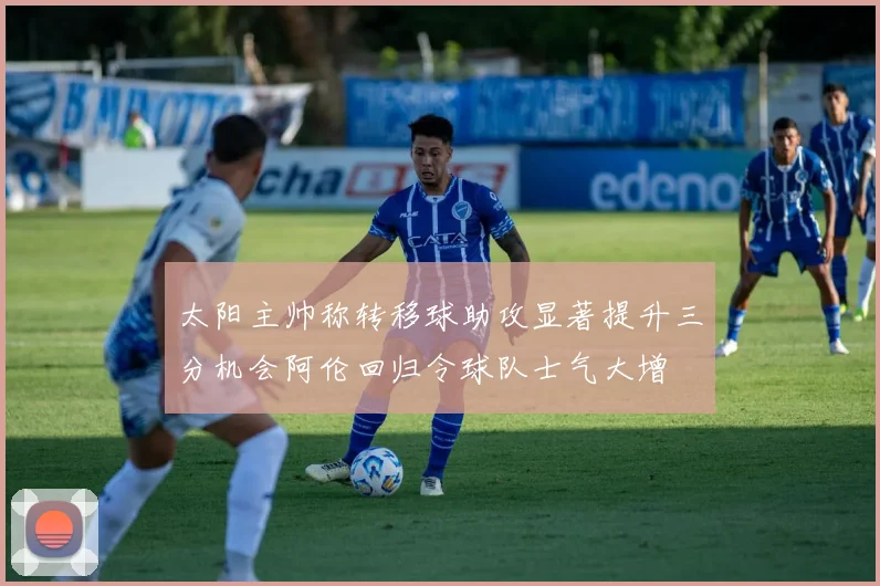 太阳主帅称转移球助攻显著提升三分机会阿伦回归令球队士气大增