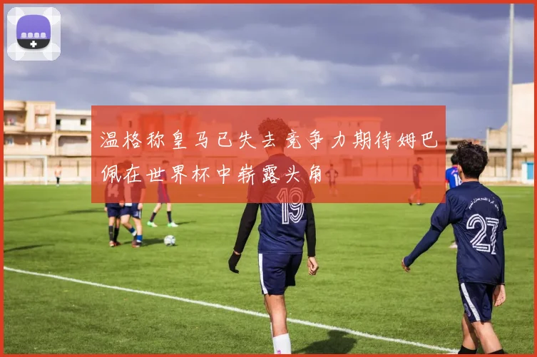 温格称皇马已失去竞争力期待姆巴佩在世界杯中崭露头角