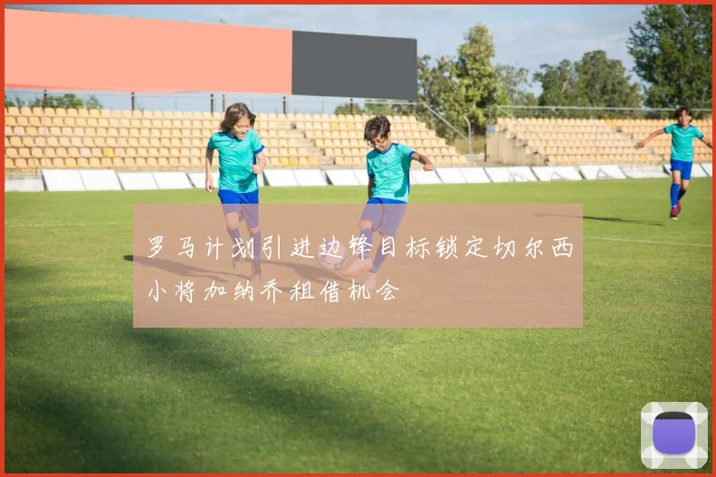 罗马计划引进边锋目标锁定切尔西小将加纳乔租借机会
