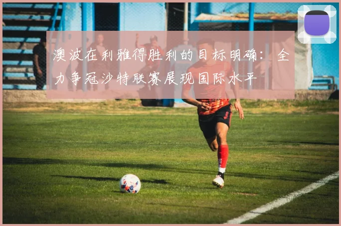 澳波在利雅得胜利的目标明确：全力争冠沙特联赛展现国际水平