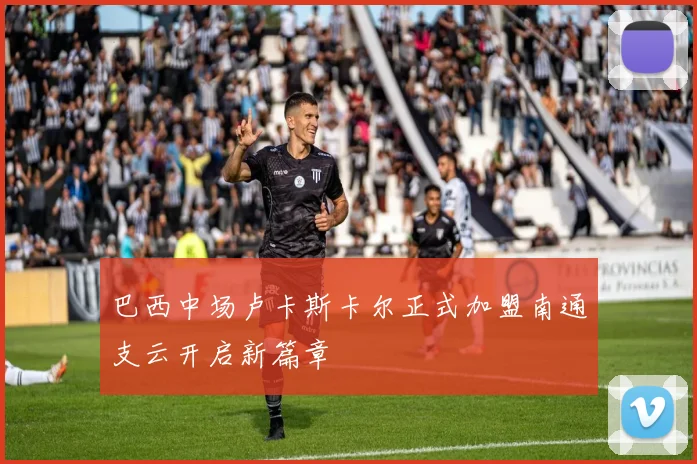 巴西中场卢卡斯卡尔正式加盟南通支云开启新篇章