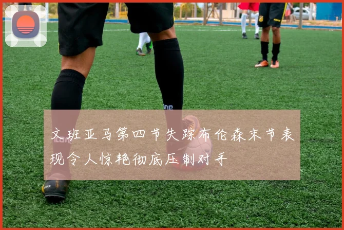 文班亚马第四节失踪布伦森末节表现令人惊艳彻底压制对手