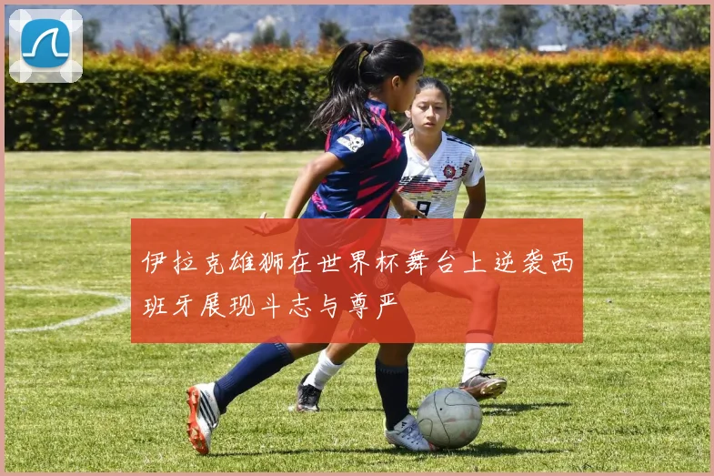 伊拉克雄狮在世界杯舞台上逆袭西班牙展现斗志与尊严