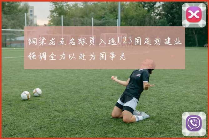 铜梁龙五名球员入选U23国足刘建业强调全力以赴为国争光
