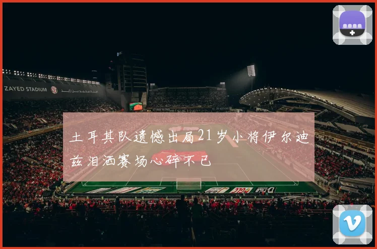 土耳其队遗憾出局21岁小将伊尔迪兹泪洒赛场心碎不已