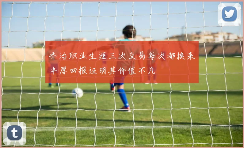 乔治职业生涯三次交易每次都换来丰厚回报证明其价值不凡