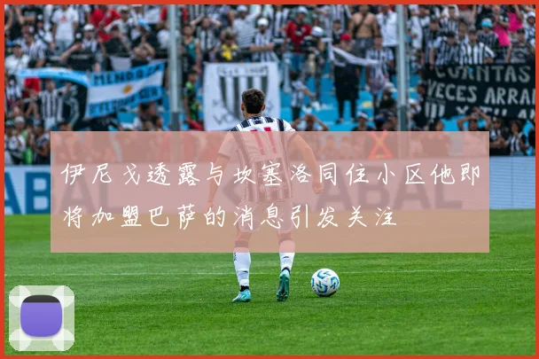 伊尼戈透露与坎塞洛同住小区他即将加盟巴萨的消息引发关注