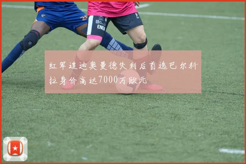 红军追迪奥曼德失利后首选巴尔科拉身价高达7000万欧元