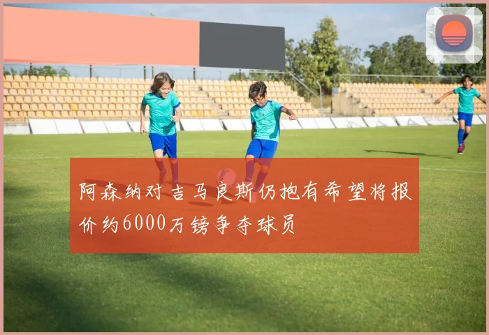 阿森纳对吉马良斯仍抱有希望将报价约6000万镑争夺球员