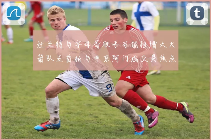 杜兰特与字母哥联手可能性增大火箭队五首轮与申京阿门成交易焦点