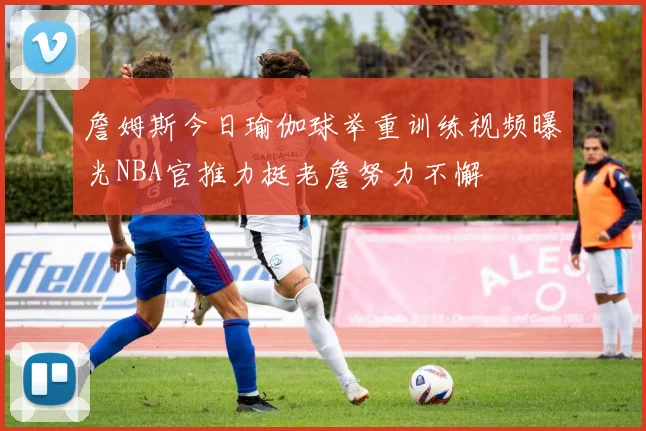 詹姆斯今日瑜伽球举重训练视频曝光NBA官推力挺老詹努力不懈