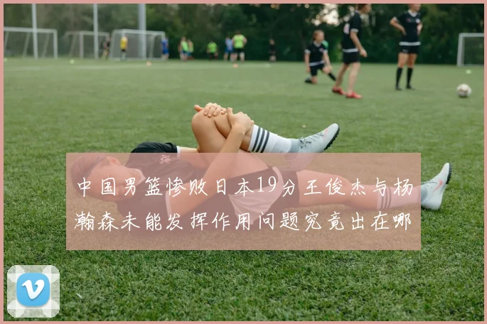 中国男篮惨败日本19分王俊杰与杨瀚森未能发挥作用问题究竟出在哪儿