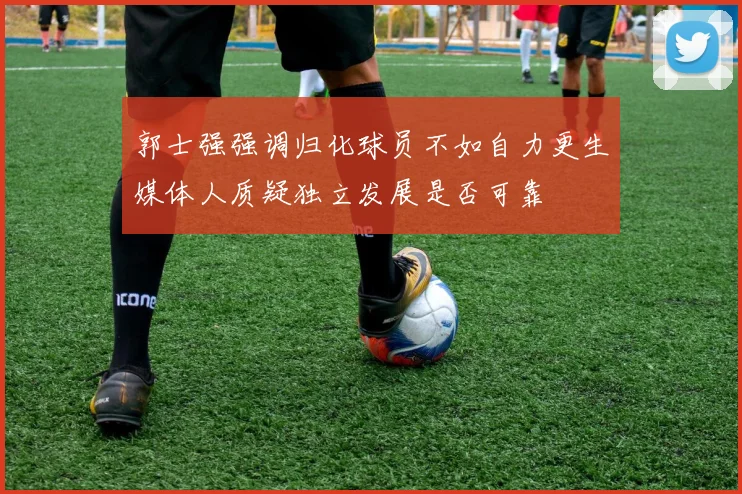 郭士强强调归化球员不如自力更生媒体人质疑独立发展是否可靠