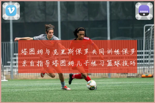 塔图姆与克里斯保罗共同训练保罗亲自指导塔图姆儿子练习篮球技巧