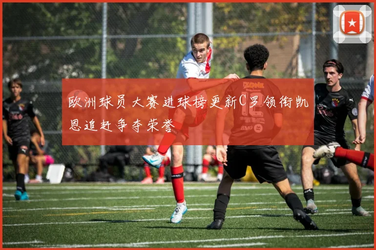 欧洲球员大赛进球榜更新C罗领衔凯恩追赶争夺荣誉