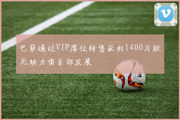 巴萨通过VIP席位转售获利1400万欧元助力俱乐部发展